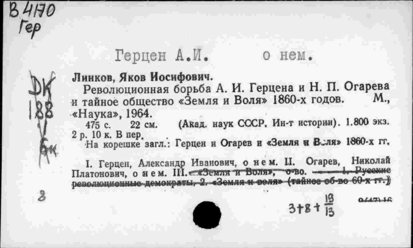 ﻿Герцен А.И. о нем.
Линков, Яков Иосифович.
Революционная борьба А. И. Герцена и Н. П. Огарева и тайное общество «Земля и Воля» 1860-х годов. М., «Наука», 1964.
475 с. 22 см. (Акад, наук СССР. Ин-т истории). 1.800 экз. 2 р. 10 к. В пер.
На корешке загл.: Герцен и Огарев и «Земля и В-ЛЯ» 1860-х гг.
I. Герцен, Александр Иванович, о_нем. И, Огарев, Николай Платонович, о я е м. Ш.г'ЖЗенля и Вили»"' who. ■ , ■ Руааине раполюциоыные демоирм*1г 2. «Земли и деля» (тойпое об-»о 60-хтт. J
>3 опи гс